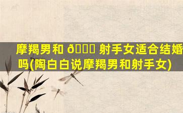 摩羯男和 🐅 射手女适合结婚吗(陶白白说摩羯男和射手女)